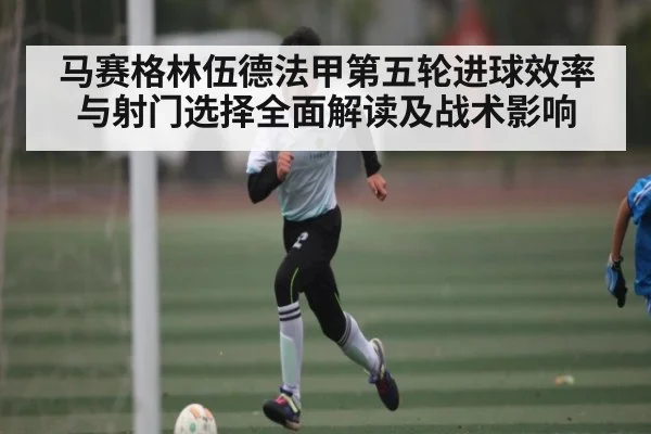 马赛格林伍德法甲第五轮进球效率与射门选择全面解读及战术影响