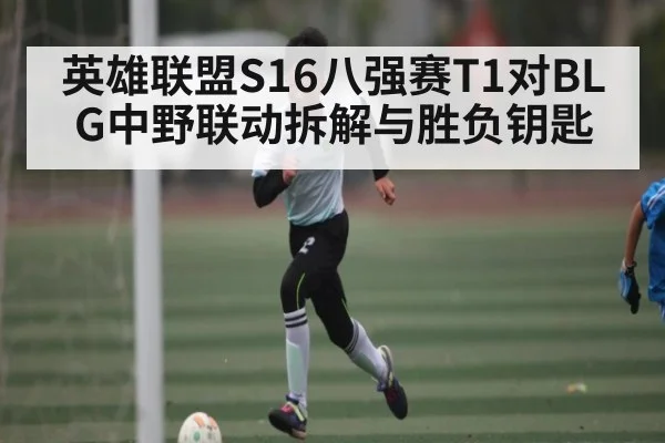 英雄联盟S16八强赛T1对BLG中野联动拆解与胜负钥匙