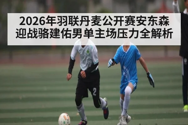 2026年羽联丹麦公开赛安东森迎战骆建佑男单主场压力全解析